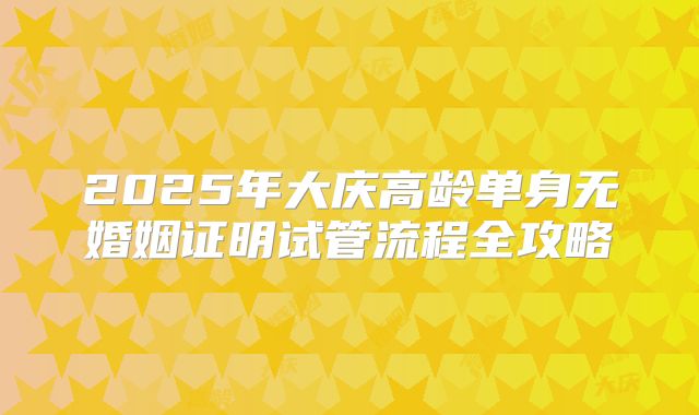 2025年大庆高龄单身无婚姻证明试管流程全攻略