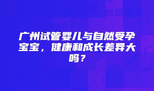 广州试管婴儿与自然受孕宝宝，健康和成长差异大吗？