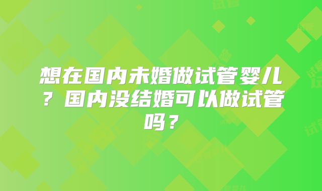 想在国内未婚做试管婴儿?国内没结婚可以做试管吗?