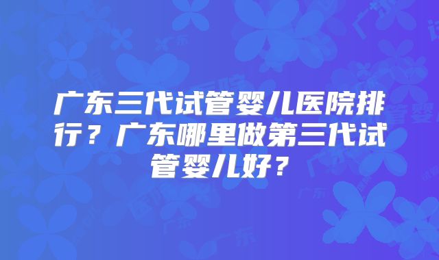 广东三代试管婴儿医院排行?广东哪里做第三代试管婴儿好?