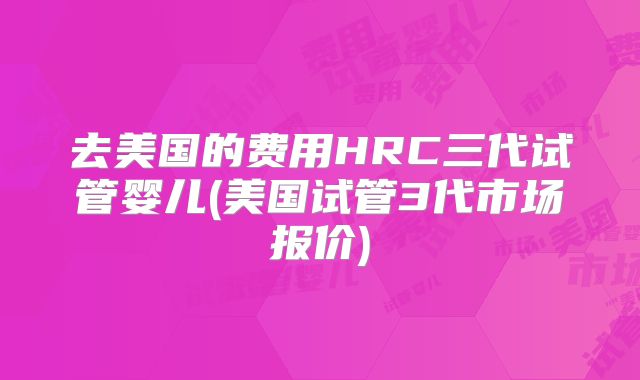 去美国的费用HRC三代试管婴儿(美国试管3代市场报价)