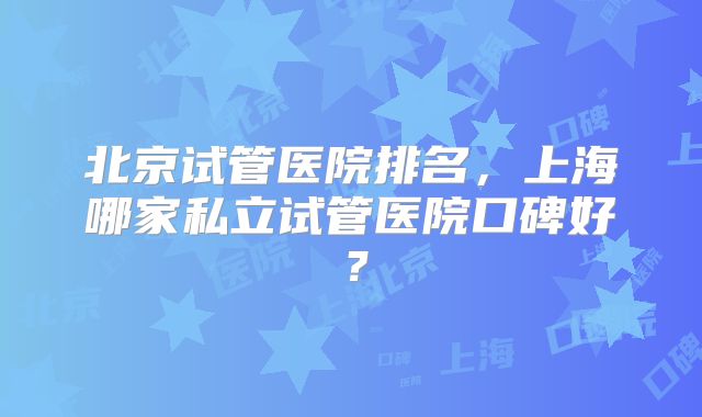 北京试管医院排名,上海哪家私立试管医院口碑好?