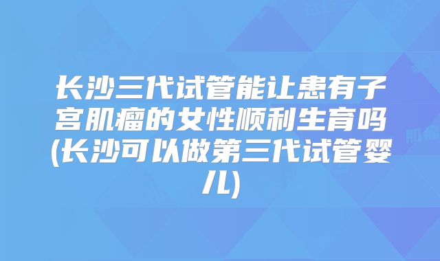 长沙三代试管能让患有子宫肌瘤的女性顺利生育吗(长沙可以做第三代试管婴儿)