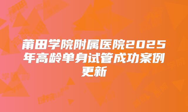 莆田学院附属医院2025年高龄单身试管成功案例更新