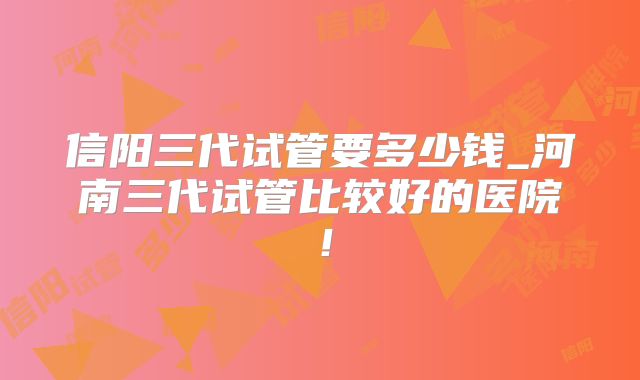 信阳三代试管要多少钱_河南三代试管比较好的医院！