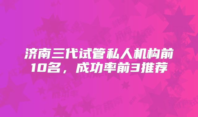 济南三代试管私人机构前10名,成功率前3推荐