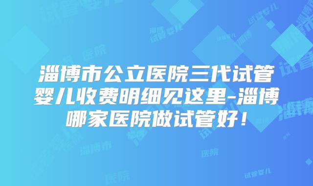 淄博市公立医院三代试管婴儿收费明细见这里-淄博哪家医院做试管好!