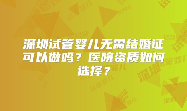 深圳试管婴儿无需结婚证可以做吗？医院资质如何选择？