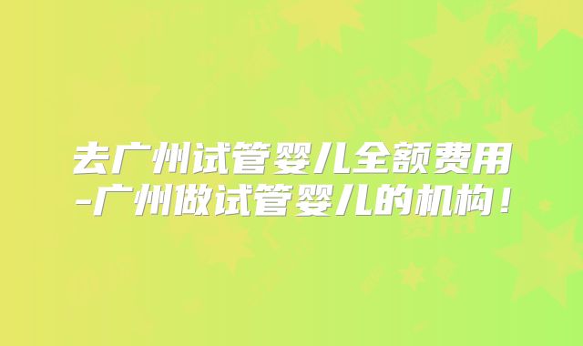 去广州试管婴儿全额费用-广州做试管婴儿的机构！