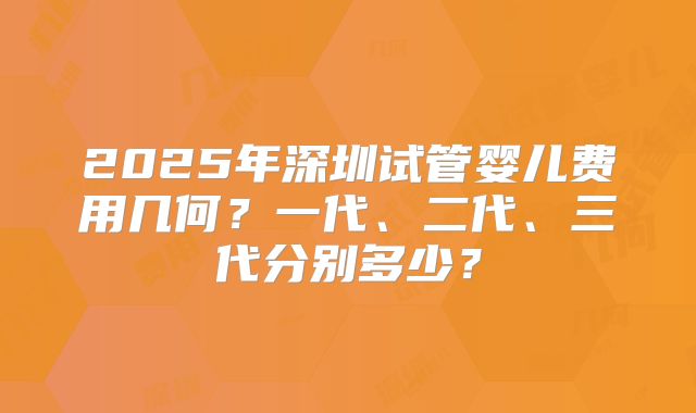 2025年深圳试管婴儿费用几何?一代、二代、三代分别多少?
