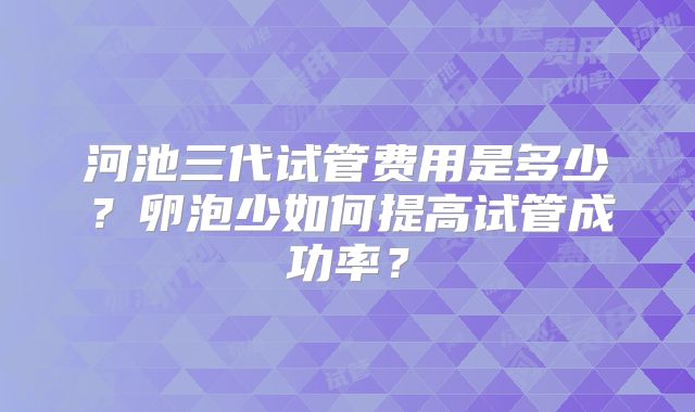 河池三代试管费用是多少?卵泡少如何提高试管成功率?