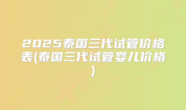 2025泰国三代试管价格表(泰国三代试管婴儿价格)
