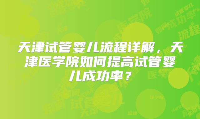天津试管婴儿流程详解,天津医学院如何提高试管婴儿成功率?
