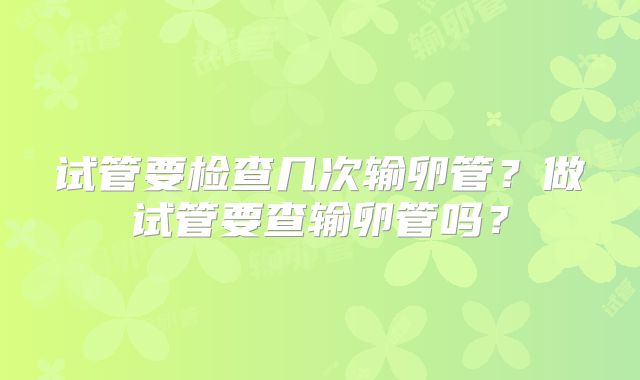 试管要检查几次输卵管?做试管要查输卵管吗?