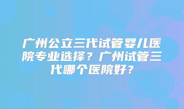 广州公立三代试管婴儿医院专业选择?广州试管三代哪个医院好?