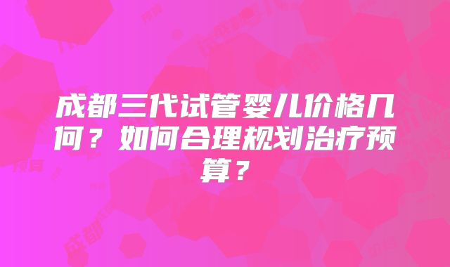 成都三代试管婴儿价格几何？如何合理规划治疗预算？