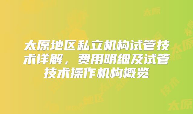 太原地区私立机构试管技术详解，费用明细及试管技术操作机构概览