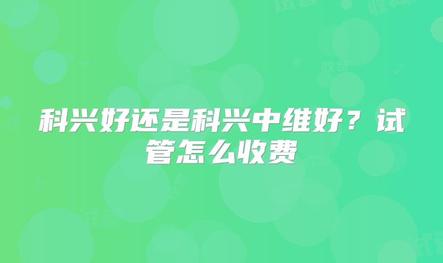 科兴好还是科兴中维好?试管怎么收费