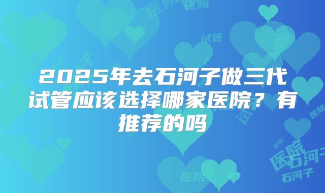 2025年去石河子做三代试管应该选择哪家医院?有推荐的吗