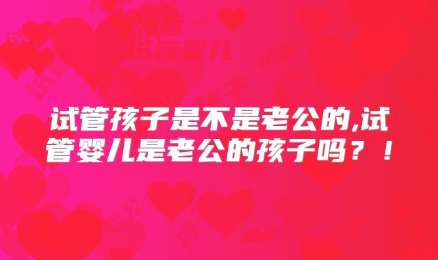试管孩子是不是老公的,试管婴儿是老公的孩子吗？！