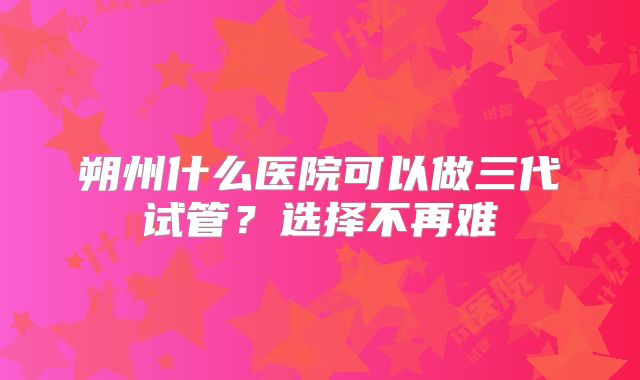 朔州什么医院可以做三代试管?选择不再难