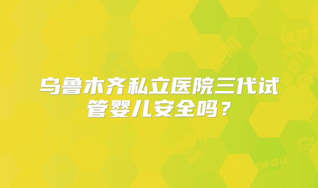 乌鲁木齐私立医院三代试管婴儿安全吗?