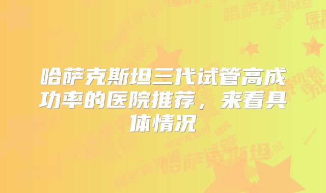 哈萨克斯坦三代试管高成功率的医院推荐,来看具体情况