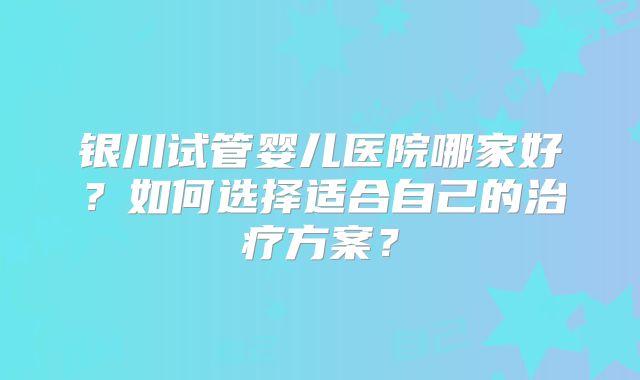 银川试管婴儿医院哪家好？如何选择适合自己的治疗方案？