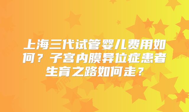 上海三代试管婴儿费用如何?子宫内膜异位症患者生育之路如何走?
