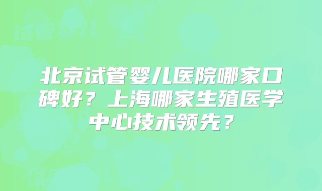 北京试管婴儿医院哪家口碑好?上海哪家生殖医学中心技术领先?