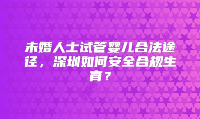 未婚人士试管婴儿合法途径，深圳如何安全合规生育？