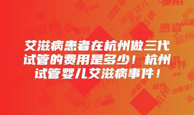 艾滋病患者在杭州做三代试管的费用是多少！杭州试管婴儿艾滋病事件！