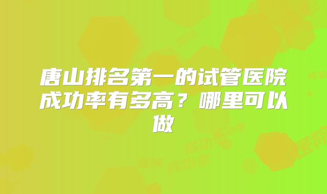 唐山排名第一的试管医院成功率有多高?哪里可以做