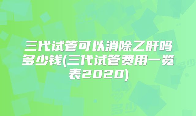 三代试管可以消除乙肝吗多少钱(三代试管费用一览表2020)