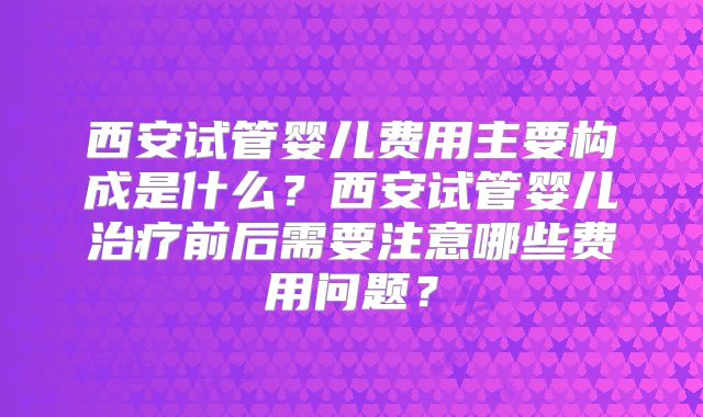 西安试管婴儿费用主要构成是什么?西安试管婴儿治疗前后需要注意哪些费用问题?
