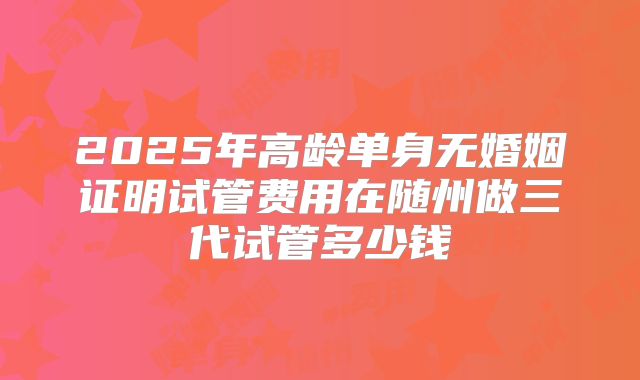2025年高龄单身无婚姻证明试管费用在随州做三代试管多少钱