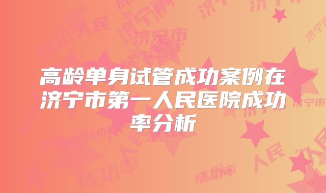 高龄单身试管成功案例在济宁市第一人民医院成功率分析