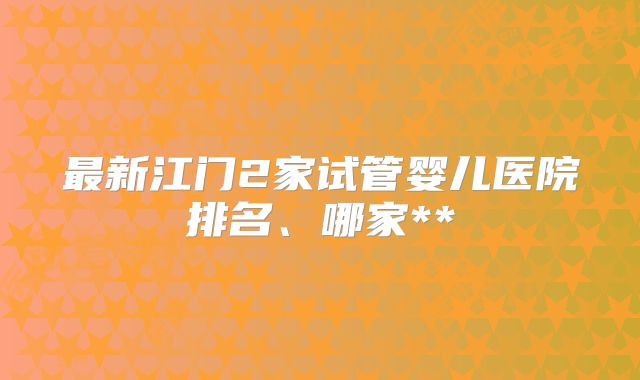 最新江门2家试管婴儿医院排名、哪家**