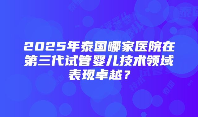 2025年泰国哪家医院在第三代试管婴儿技术领域表现卓越?
