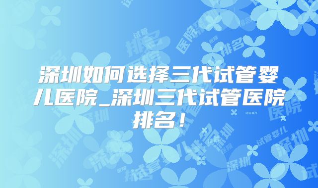 深圳如何选择三代试管婴儿医院_深圳三代试管医院排名!