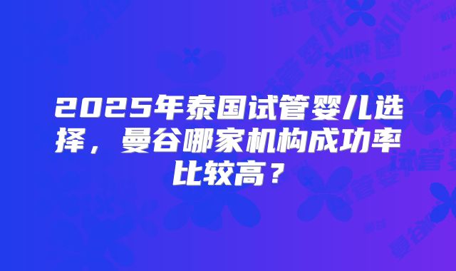 2025年泰国试管婴儿选择，曼谷哪家机构成功率比较高？