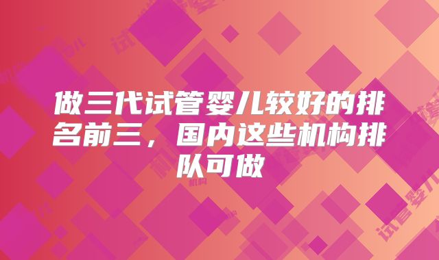 做三代试管婴儿较好的排名前三，国内这些机构排队可做