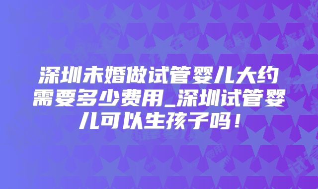 深圳未婚做试管婴儿大约需要多少费用_深圳试管婴儿可以生孩子吗!