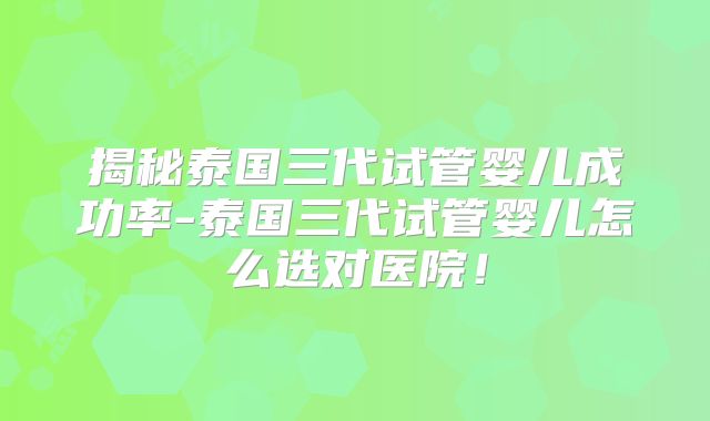 揭秘泰国三代试管婴儿成功率-泰国三代试管婴儿怎么选对医院！