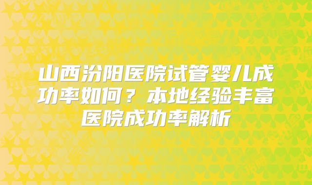 山西汾阳医院试管婴儿成功率如何？本地经验丰富医院成功率解析
