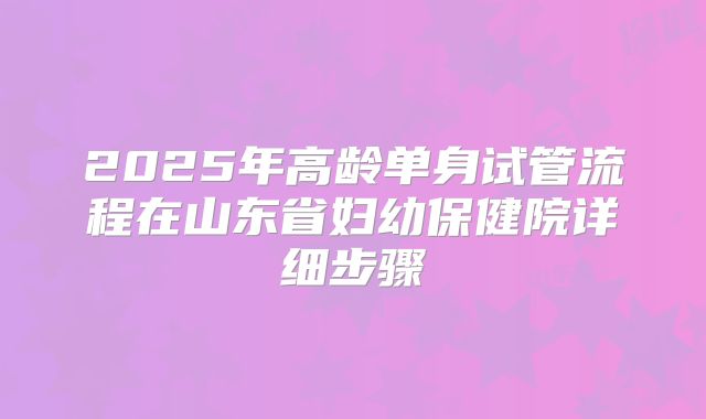 2025年高龄单身试管流程在山东省妇幼保健院详细步骤
