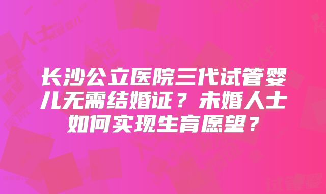长沙公立医院三代试管婴儿无需结婚证？未婚人士如何实现生育愿望？