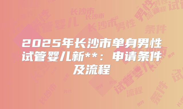 2025年长沙市单身男性试管婴儿新**:申请条件及流程