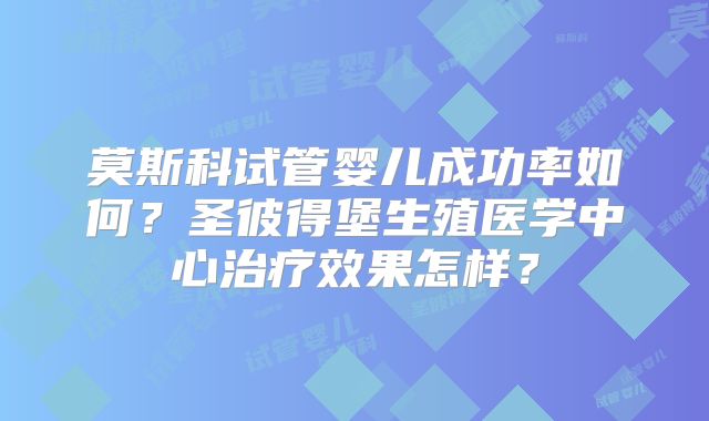 莫斯科试管婴儿成功率如何?圣彼得堡生殖医学中心治疗效果怎样?