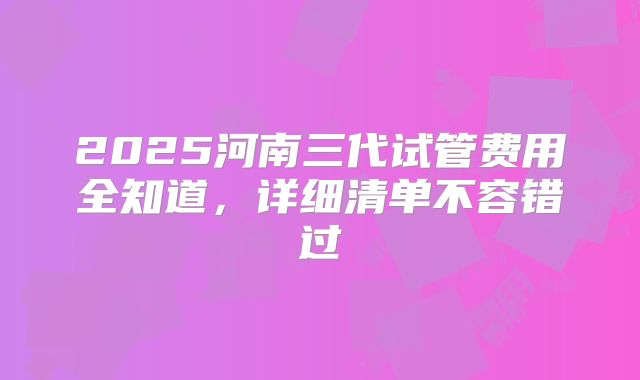 2025河南三代试管费用全知道,详细清单不容错过